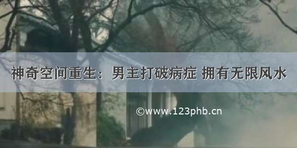 神奇空间重生：男主打破病症 拥有无限风水