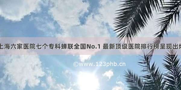 上海六家医院七个专科蝉联全国No.1 最新顶级医院排行榜呈现出炉