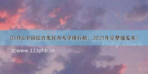 05月&中国综合类民办大学排行榜：2021年完整版发布！