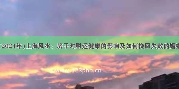 (2024年)上海风水：房子对财运健康的影响及如何挽回失败的婚姻