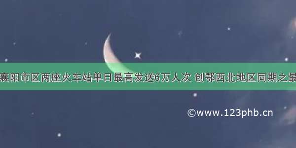 襄阳市区两座火车站单日最高发送6万人次 创鄂西北地区同期之最