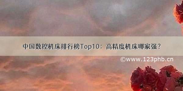 中国数控机床排行榜Top10：高精度机床哪家强？