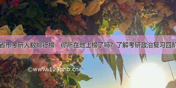 揭秘各省市考研人数排行榜：你所在地上榜了吗？了解考研政治复习四阶段法则