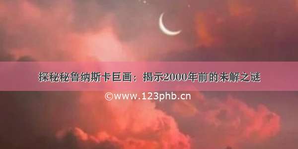 探秘秘鲁纳斯卡巨画：揭示2000年前的未解之谜