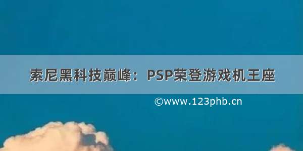 索尼黑科技巅峰：PSP荣登游戏机王座