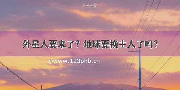 外星人要来了？地球要换主人了吗？