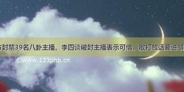 凉凉：ks官方封禁39名八卦主播。李四谈被封主播表示可惜。散打放话要进胡润财富排行榜