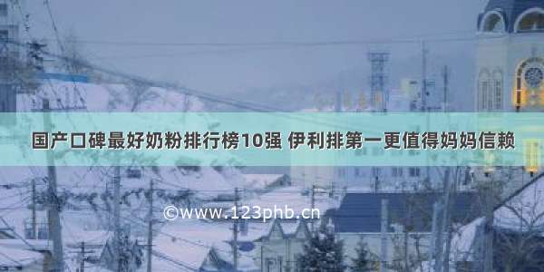 国产口碑最好奶粉排行榜10强 伊利排第一更值得妈妈信赖